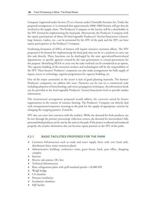 56      Food Processing in Bihar: The Road Ahead



Company (registered under Section 25) or a Society under Charitable Societies Act. Under the
proposed arrangement, it is estimated that approximately 4000–5000 farmers will get directly
involved in the supply chain. The Producers’ Company or the Society will be a shareholder in
the SPV formed for implementing the food park. Alternatively, the Producers’ Company with
the equity participation of about 20 fruit/vegetable Producers’s’ Society/Association (cluster),
large farmers, traders, etc., can be promoted by the SPV of the park and the SPV can have
equity participation in the Producers’ Company.
Facilitating formation of SHGs of farmers will require intensive extension efforts. The SPV
proposed to be formed for implementing the food park may not be in a position to carry out
this task directly. These functions can be discharged by the state agricultural/horticultural
departments, or specific agencies created by the state government or central government for
the purpose. Identifying NGOs to carry out the tasks outlined can be considered as an option.
The capacity building of the extension workers and technologists will be the responsibility of
the SPV. These farmers’ Producers’ companies can also make arrangements for bulk supply of
inputs, access to technology, organise programmes for capacity building, etc.
One of the major constraints in the sector is lack of good planting materials. The farmers’
Producers’ companies can address this issue. Nurseries can be run on a commercial scale
including adoption of biotechnology and micro propagation techniques. An information kiosk
can be provided at the fruit/vegetable Producers’ Society/Association level to provide market
information.
The institutional arrangement proposed would address the concerns raised by farmer
organisations in the context of contract farming. The Producers’ Company can directly deal
with entrepreneurs/corporates investing in the park for the supply of appropriate varieties by
changing the cropping pattern, if need be.
SPV also can enter into contracts with the retailers. While the demand for fresh products can
be met through the primary processing/ collection centers, the demand for intermediate/ fully
processed food products can be met by the units in the park. If the project is tailored and marketed
properly, the retailers themselves also can become equity partners in the SPV of the parks.


4.3.1         BASIC FACILITIES PROPOSED FOR THE PARK
♦ Common Infrastructure such as roads and water supply (bore well, over head tank,
  distribution lines, water treatment plant)
♦ Administrative building, conference room, guest house, bank, post office, shopping
  complex
♦ Internet
♦ Electric sub-station, DG Sets
♦ Technical Infrastructure
♦ Basic refrigeration plant with puff insulated panels—18,000 MT
♦ Weigh bridge
♦ CA chamber
♦ Pressure ventilation
♦ Incubation chambers
♦ IQF facility
 