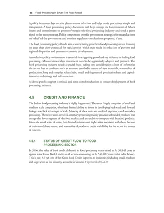 58      Food Processing in Bihar: The Road Ahead



A policy document lays out the plan or course of action and helps make procedures simple and
transparent. A food processing policy document will help convey the Government of Bihar’s
intent and commitment to promote/energise the food processing industry and send a green
signal to the entrepreneurs. Policy components provide government strategy, reforms and actions
on behalf of the government and monitor regulatory mechanisms proposed, if any.
The food processing policy should aim at accelerating growth in food processing sector focusing
on areas that show potential for rapid growth which may result in reduction of poverty and
regional disparities and promote economic development.
A conducive policy environment is essential for triggering growth of any industry including food
processing. Measures to catalyse investment need to be aggressively adopted and pursued. The
food processing industry needs a special focus taking into consideration a host of infirmities
the sector has to confront such as extreme perishable nature of raw materials, seasonality of
production, long and complex value chain, small and fragmented production base and capital-
intensive technology and infrastructure.
A liberal public support is critical and time tested mechanism to ensure development of food
processing industry.



4.5           CREDIT AND FINANCE
The Indian food processing industry is highly fragmented. The sector largely comprises of small and
medium scale companies, who have limited ability to invest in developing backward and forward
linkages and lack advantages of scale. Majority of these units are involved in primary and secondary
processing. The newer units involved in tertiary processing mainly produce unbranded products that
occupy the lower segment of the food market and are unable to compete with branded products.
Given the small scales of units, their limited volumes and higher risks associated with them because
of their stand alone nature, and seasonality of produces, credit availability for the sector is a matter
of concern.


4.5.1         STATUS OF CREDIT FLOW TO FOOD
              PROCESSING SECTOR
In 2006, the value of bank credit disbursed to food processing sector stood at Rs 30,843 crore as
against total Gross Bank Credit to all sectors amounting to Rs 549,057 crore (refer table below).
This is just 5.6 per cent of the Gross Bank Credit deployed to industries (including small, medium
and large) even as the industry accounts for around 14 per cent of SGDP.
 