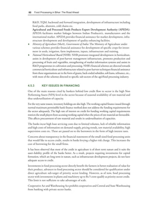 60     Food Processing in Bihar: The Road Ahead



  R&D, TQM, backward and forward integration, development of infrastructure including
  food parks, abattoirs, cold chains etc.
  Agricultural and Processed Foods Products Export Development Authority (APEDA):
  APEDA facilitates market linkages between Indian Producers’s, manufacturers and the
  international market. APEDA provides financial assistance for market development, infra-
  structure development and development of quality enhancing facilities.
♦ Ministry of Agriculture (MoA), Government of India: The Ministry of Agriculture under
  various schemes provides financial assistance for development of specific crops for invest-
  ment in seeds, irrigation, farm implements, inputs, infrastructure and training.
♦ National Horticultural Board (NHB): NHB promotes integrated development in horticulture,
  assists in development of post-harvest management infrastructure, promotes production and
  processing of fruits and vegetables, strengthening of market information systems and assists in
  R&D programmes in cultivation and processing. NHB’s financial schemes are directed towards
  commercial horticulture and infrastructure related to post-harvest techniques financial assistance
  from these organisations are in the form of grants, back-ended subsidies, soft loans, refinance, etc.,
  with most of the schemes directed to specific sub-sectors of the agri/food processing industry.


4.5.3         KEY ISSUES IN FINANCING
One of the main reasons cited by bankers behind low credit flow to sector is the high Non
Performing Assets (NPA) level in the sector because of seasonal availability of raw material and
thus underutilisation of capacity.
For the very same reason, inventory holdings are also high. The working capital finance issued through
normal maximum permissible bank finance method does not address the funding requirements for
the sector adequately. The high rate of interest on credit for funding working capital requirements
restricts the small players from accessing working capital when the prices of raw material are favourable.
This affects procurement of raw material and results in underutilisation of capacities.
The banks incur high loan servicing costs due to limited volumes, lack of reliable information
and high costs of information on demand-supply, pricing trends, raw material availability, high
supervision costs etc. These are passed on to the borrowers in the form of high interest rates.
Concerns about transparency in the financial statements of the small-sized food processing units
that would like to access credit, results in banks levying a higher risk charge. This increases the
cost of borrowing for the small firms.
It has been observed that most of the credit in agriculture is of short term nature and it suits the
asset–liability profile of the banks better. As a result, projects requiring investments for capital
formation, which are long term in nature, such as infrastructure development projects, do not have
adequate access to credit.
Investments in food processing sector directly benefit the farmers in better realisation of value for
their produce, advances to food processing sector should be considered for qualification under
direct agriculture sub-target of priority sector lending. However, as of now, food processing
sector with investments in plants and machinery up to Rs 5 crore qualify as priority sector credit.
This limit is not sufficient to take advantages of scale.
Cooperative Act and Warehousing Act prohibit cooperatives and Central and State Warehousing
from banking with private sector banks.
 