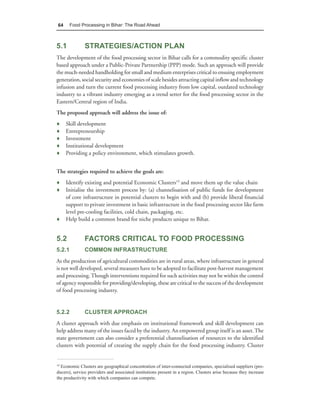 64      Food Processing in Bihar: The Road Ahead



5.1            STRATEGIES/ACTION PLAN
The development of the food processing sector in Bihar calls for a commodity specific cluster
based approach under a Public-Private Partnership (PPP) mode. Such an approach will provide
the much-needed handholding for small and medium enterprises critical to ensuing employment
generation, social security and economies of scale besides attracting capital inflow and technology
infusion and turn the current food processing industry from low capital, outdated technology
industry to a vibrant industry emerging as a trend setter for the food processing sector in the
Eastern/Central region of India.
The proposed approach will address the issue of:
♦    Skill development
♦    Entrepreneurship
♦    Investment
♦    Institutional development
♦    Providing a policy environment, which stimulates growth.


The strategies required to achieve the goals are:
♦ Identify existing and potential Economic Clusters19 and move them up the value chain
♦ Initialise the investment process by: (a) channelisation of public funds for development
  of core infrastructure in potential clusters to begin with and (b) provide liberal financial
  support to private investment in basic infrastructure in the food processing sector like farm
  level pre-cooling facilities, cold chain, packaging, etc.
♦ Help build a common brand for niche products unique to Bihar.


5.2            FACTORS CRITICAL TO FOOD PROCESSING
5.2.1          COMMON INFRASTRUCTURE
As the production of agricultural commodities are in rural areas, where infrastructure in general
is not well developed, several measures have to be adopted to facilitate post-harvest management
and processing. Though interventions required for such activities may not be within the control
of agency responsible for providing/developing, these are critical to the success of the development
of food processing industry.


5.2.2          CLUSTER APPROACH
A cluster approach with due emphasis on institutional framework and skill development can
help address many of the issues faced by the industry. An empowered group itself is an asset. The
state government can also consider a preferential channelisation of resources to the identified
clusters with potential of creating the supply chain for the food processing industry. Cluster


19
  Economic Clusters are geographical concentration of inter-connected companies, specialised suppliers (pro-
ducers), service providers and associated institutions present in a region. Clusters arise because they increase
the productivity with which companies can compete.
 