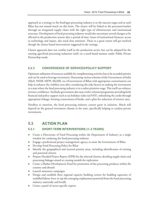 Vision 2015: Food Processing in Bihar      65



approach as a strategy in the food/agro processing industry is in the nascent stages and as such
Bihar has not missed much on this front. The cluster will be linked to the processor/market
through an integrated supply chain with the right type of infrastructure and institutional
structure. Development of food processing industry would also necessitate several changes to be
effected in the production system after a period of time. Issues of institutional finances, access
to technology and inputs, also need close attention. These to a great extent will get resolved
though the cluster based interventions suggested in the strategy.
Cluster approach does not confine itself to the production sector, but can be adopted for the
existing agro/food processing industries itself, on a need based manner under Public Private
Partnership mode.


5.2.3        CONVERGENCE OF SERVICES/POLICY SUPPORT
Optimum utilisation of resources available for complimenting activities has to be accorded priority
and can be used to leverage investment. Harnessing various schemes of the Government of India
(MoA, NHM, MFPI, MoARI, etc.)/Government of Bihar with appropriate customisation can
help to enhance the viability even after considering the risks factors in making the investments
in a state where the food processing industry is in a rather primitive stage. This itself can enhance
investor confidence. Similarly government also may evolve schemes/programme providing both
financial and policy support such as tax holidays (sales tax/VAT), subsidising the credit through
appropriate linkage, forming consortiums of banks, and a plan for reduction of interest rates.
Needless to mention, the food processing industry cannot grow in isolation. Much will
depend on the general investment climate in the state, specifically helping to catalyse private
investments.



5.3          ACTION PLAN
5.3.1        SHORT-TERM INTERVENTIONS (1–3 YEARS)
♦ Create a Directorate of Food Processing within the Department of Industry as a single
  window for catalysing the food processing industry
♦ Engage a professional project management agency to assist the Government of Bihar
♦ Develop Food Processing Policy for Bihar
♦ Identify the geographical and sectoral priority areas, including identification of existing
  and potential clusters
♦ Prepare Detailed Project Report (DPR) for the selected clusters, detailing supply chain and
  processing linkages aimed at creating models for replication
♦ Create a Market Development Fund for promotion of the processing products within the
  country and aboard.
♦ Launch awareness campaigns
♦ Design and establish three regional capacity building centres for building capacities of
  unskilled labour force to tap the emerging employment potential from the food processing
  industry nationally and locally
♦ Create a panel of sector-specific experts
 