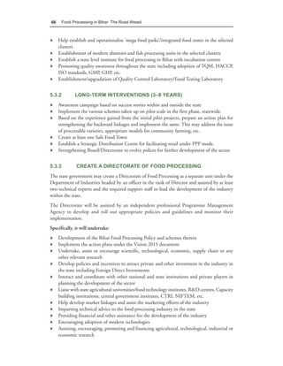66      Food Processing in Bihar: The Road Ahead



♦ Help establish and operationalise ‘mega food parks’/integrated food zones in the selected
  clusters
♦ Establishment of modern abattoirs and fish processing units in the selected clusters
♦ Establish a state level institute for food processing in Bihar with incubation centres
♦ Promoting quality awareness throughout the state including adoption of TQM, HACCP,
  ISO standards, GMP, GHP, etc.
♦ Establishment/upgradation of Quality Control Laboratory/Food Testing Laboratory


5.3.2         LONG-TERM INTERVENTIONS (3–8 YEARS)
♦ Awareness campaign based on success stories within and outside the state
♦ Implement the various schemes taken up on pilot scale in the first phase, statewide.
♦ Based on the experience gained from the initial pilot projects, prepare an action plan for
  strengthening the backward linkages and implement the same. This may address the issue
  of processable varieties, appropriate models for community farming, etc.
♦ Create at least one Safe Food Town
♦ Establish a Strategic Distribution Centre for facilitating retail under PPP mode.
♦ Strengthening Board/Directorate to evolve polices for further development of the sector


5.3.3          CREATE A DIRECTORATE OF FOOD PROCESSING
The state government may create a Directorate of Food Processing as a separate unit under the
Department of Industries headed by an officer in the rank of Director and assisted by at least
two technical experts and the required support staff to lead the development of the industry
within the state.
The Directorate will be assisted by an independent professional Programme Management
Agency to develop and roll out appropriate policies and guidelines and monitor their
implementation.
Specifically, it will undertake:
♦ Development of the Bihar Food Processing Policy and schemes therein
♦ Implement the action plans under the Vision 2015 document
♦ Undertake, assist or encourage scientific, technological, economic, supply chain or any
  other relevant research
♦ Develop policies and incentives to attract private and other investment in the industry in
  the state including Foreign Direct Investments
♦ Interact and coordinate with other national and state institutions and private players in
  planning the development of the sector
♦ Liaise with state agricultural universities/food technology institutes, R&D centres, Capacity
  building institutions, central government institutes, CTRI, NIFTEM, etc.
♦ Help develop market linkages and assist the marketing efforts of the industry
♦ Imparting technical advice to the food processing industry in the state
♦ Providing financial and other assistance for the development of the industry
♦ Encouraging adoption of modern technologies
♦ Assisting, encouraging, promoting and financing agricultural, technological, industrial or
  economic research
 