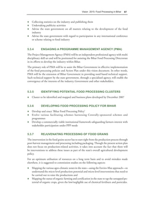 Vision 2015: Food Processing in Bihar    67



♦ Collecting statistics on the industry and publishing them
♦ Undertaking publicity activities
♦ Advise the state government on all matters relating to the development of the food
  industry
♦ Advise the state government with regard to participation in any international conference
  or scheme relating to food industry


5.3.4        ENGAGING A PROGRAMME MANAGEMENT AGENCY (PMA)
The Project Management Agency (PMA) will be an independent professional agency with multi
disciplinary skill set and will be positioned for assisting the Bihar Food Processing Directorate
in its efforts to develop the industry within Bihar.
The primary role of PMA will be to assist the Bihar Government in effective implementation
of the food processing policies and Action Plan under this vision document. In other words,
PMA will be the extension of Bihar Government in providing need based technical support.
Such technical support by the state government, through a specialised agency, will enable the
convergence of the interests of the industry, Government and other stakeholders.


5.3.5        IDENTIFYING POTENTIAL FOOD PROCESSING CLUSTERS
♦ Cluster to be identified and mapped and business plans developed by December 2007


5.3.6        DEVELOPING FOOD PROCESSING POLICY FOR BIHAR
♦ Develop and enact ‘Bihar Food Processing Policy’
♦ Evolve various facilitating schemes harnessing Centrally-sponsored schemes and
  programmes
♦ Develop a commercially viable institutional framework safeguarding farmers interest with
  stakeholder participation under PPP mode


5.3.7        REJUVENATING PROCESSING OF FOOD GRAINS
The intervention in the food grains sector has to start right from the production process through
post-harvest management and processing including packaging. Though the present action plan
does not focus on production-related activities, it takes into account the fact that there will
be interventions to address these issues as part of the state’s overall agricultural development
policy.
For an optimum utilisation of resources on a long term basis and to avoid mistakes made
elsewhere, it is suggested to commission studies on the following aspects:
♦ Mapping the various agro-climatic zones in the state—using the Enviro-Max approach—to
  understand the micro level production potential and micro level interventions that need to
  be carried out to raise the productions and
♦ Mapping the status of organic farming and certification in the state to tap the untapped po-
  tential of organic crops, given the low/negligible use of chemical fertilisers and pesticides.
 