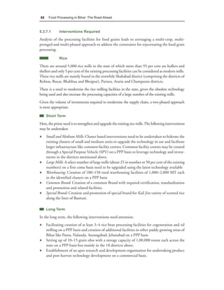 68    Food Processing in Bihar: The Road Ahead



5.3.7.1      Interventions Required

Analysis of the processing facilities for food grains leads to envisaging a multi-crop, multi-
pronged and multi-phased approach to address the constraints for rejuvenating the food grain
processing.

             Rice

There are around 5,000 rice mills in the state of which more than 95 per cent are hullers and
shellers and only 5 per cent of the existing processing facilities can be considered as modern mills.
These rice mills are mainly found in the erstwhile Shahabad district (comprising the districts of
Rohtas, Buxar, Bhabhua and Bhojpur), Purnea, Araria and Champaran districts.
There is a need to modernise the rice milling facilities in the state, given the obsolete technology
being used and also increase the processing capacities of a large number of the existing mills.
Given the volume of investments required to modernise the supply chain, a two-phased approach
is most appropriate.

     Short Term

Here, the prime need is to strengthen and upgrade the existing rice mills. The following interventions
may be undertaken
♦ Small and Medium Mills: Cluster based interventions need to be undertaken to federate the
  existing clusters of small and medium units to upgrade the technology in use and facilitate
  larger infrastructure like common facility centres. Common facility centres may be created
  through a Special Purpose Vehicle (SPV) on a PPP basis to leverage technology and invest-
  ments in the districts mentioned above.
♦ Large Mills: A select number of large mills (about 25 in number or 50 per cent of the existing
  numbers) on a first come basis need to be upgraded using the latest technology available
♦ Warehousing: Creation of 100–150 rural warehousing facilities of 1,000–2,000 MT each
  in the identified clusters on a PPP basis
♦ Common Brand: Creation of a common Brand with required certification, standardisation
  and promotion and related facilities.
♦ Special Brand: Creation and promotion of special brand for Kali Jira variety of scented rice
  along the lines of Basmati.

     Long Term

In the long term, the following interventions need attention:
♦ Facilitating creation of at least 3–4 rice bran processing facilities for cogeneration and oil
  milling on a PPP basis and creation of additional facilities in other paddy growing areas of
  Bihar like Patna, Nalanda, Aurangabad, Jehanabad on a PPP basis
♦ Setting up of 10–15 grain silos with a storage capacity of 1,00,000 tonne each across the
  state on a PPP basis but mainly in the 10 districts above.
♦ Establishment of an apex research and development organisation for undertaking product
  and post-harvest technology development on a commercial basis.
 