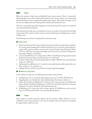 Vision 2015: Food Processing in Bihar   69



            Maize

Bihar is the pioneer in Rabi maize and Quality Protein maize varieties. There is a discernible
shift taking place from wheat to Rabi maize within the state. However, there are no processing
facilities worth the name to complete the supply chain of maize. Most of the maize goes out of
the state for milling and maize based product manufactured outside the state.
There lies a tremendous potential untapped in maize processing which needs to be exploited
on commercial basis immediately.
The potential processing areas are production of corn oil, poultry and animal feed and high
value products like ethanol, alcohol, and extra neutral alcohol given the high protein content
in Bihar maize.
The following interventions are proposed for maize processing.

    Short Term

♦ Poultry and Animal Feed: Cluster based interventions needs to be undertaken to federate
  the existing small unorganised household enterprises into 8–10 clusters and develop pro-
  cessing mills. Common facility centres may be created through a Special Purpose Vehicle
  (SPV) on a PPP basis to leverage technology and investments in the districts of Begusarai,
  Samastipur, Khagaria, and Saharsa.
♦ Corn oil: Establishment of 2–3 large units of 200 to 250 TPD processing capacity may be
  facilitated in the four districts mentioned above on a PPP basis.
♦ Creation of 100–150 rural warehousing facilities of 1,000–2,000 MT each in the identified
  clusters on a PPP basis
♦ Facilitating the establishment of 1–2 units for value added product table product like corn
  flakes, popcorn, corn sweeteners etc
♦ Linkage with jute mills for the production of gunny bags for packaging
    Medium to Long Term

In the medium to long term, the following interventions need attention:
♦ Establishment of 2–3 corn based starch producing units of 150 TPD–200 TPD each
♦ Upgrading the corn oils mills into value added products like ethanol, alcohol, etc.
♦ Induce the formation of additional 5–6 clusters in other maize growing areas of Bihar like
  Purnea, Katihar, Madhepura, Bhagalpur on a PPP basis with further provision for inducing
  additional 3–4 cluster, should the need based demand arise.
♦ Establishment of 4–5 grain silos with a storage capacity of 100,000 tonne each across the
  state on a PPP basis but mainly in the maize producing districts.


            Sugar

Sugar industry is another important industry for the economy of Bihar. However, it is not
considered in this vision document as the state has already made action plans for revitalising
the sugar industry within the state.
 
