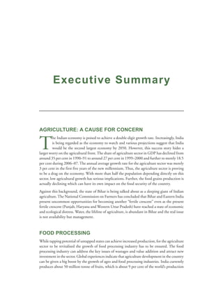 Executive Summary



AGRICULTURE: A CAUSE FOR CONCERN


T
          he Indian economy is poised to achieve a double-digit growth rate. Increasingly, India
          is being regarded as the economy to watch and various projections suggest that India
          would be the second largest economy by 2050. However, this success story hides a
larger worry on the agricultural front. The share of agriculture sector in GDP has declined from
around 35 per cent in 1990–91 to around 27 per cent in 1999–2000 and further to merely 18.5
per cent during 2006–07. The annual average growth rate for the agriculture sector was merely
3 per cent in the first five years of the new millennium. Thus, the agriculture sector is proving
to be a drag on the economy. With more than half the population depending directly on this
sector, low agricultural growth has serious implications. Further, the food grains production is
actually declining which can have its own impact on the food security of the country.
Against this background, the state of Bihar is being talked about as a sleeping giant of Indian
agriculture. The National Commission on Farmers has concluded that Bihar and Eastern India
present uncommon opportunities for becoming another “fertile crescent” even as the present
fertile crescent (Punjab, Haryana and Western Uttar Pradesh) have reached a state of economic
and ecological distress. Water, the lifeline of agriculture, is abundant in Bihar and the real issue
is not availability but management.



FOOD PROCESSING
While tapping potential of untapped states can achieve increased production, for the agriculture
sector to be revitalised the growth of food processing industry has to be ensured. The food
processing industry can address the key issues of wastages and value addition and attract new
investment in the sector. Global experiences indicate that agriculture development in the country
can be given a big boost by the growth of agro and food processing industries. India currently
produces about 50 million tonne of fruits, which is about 9 per cent of the world’s production
 