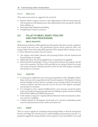72    Food Processing in Bihar: The Road Ahead



5.4.1.3      State Level

Three major interventions are suggested at the state level:
♦ Research: Need to support research on value added products within the processing units
  with strong focus on developing various value added products from state specific crops like
  litchi, makhana, etc.
♦ Promoting market linkage/brand building.
♦ Strengthening of industry associations


5.5          FILLIP TO MEAT, DAIRY, POULTRY
             AND FISH PROCESSING
5.5.1        MEAT INDUSTRY
Modernisation of Abattoirs will be regarded top of the agenda as this alone can make a significant
turn around of the meat sector. The modernisation process will be carried out with a new
strategy. Public Private Partnership (PPP) approach will be adopted which is already a success
in various infrastructure projects across the country.
♦ Two medium sized modern abattoirs with processing facilities with due backward and
  forward linkage are envisaged.
♦ Additionally, about 20 existing slaughterhouses are proposed to be upgraded.
♦ Backward and forward linkage is the key to the provision of disease free, hygienic and safe
  meat to the consumers. Due focus will be provided on the rearing of disease free animals
  and creation of requisite cold chain and reefer vans for the sale of safe, hygienic and quality
  meat products to consumers.


5.5.2        POULTRY
♦ It is proposed to establish four state-of-art processing facilities in Patna, Bhagalpur, Muzaf-
  farpur and Gaya with strong backward and forward integration. Development of farmer
  processor linkages is the key element envisaged to ensure rearing of disease free birds and
  creation of requisite cold chain and reefer vans for the sale of safe, hygienic and quality
  meat products to consumers
♦ It is envisaged to create a capacity building fund to create awareness among the poultry
  rearers on scientific rearing practices and awareness building on quality assurance including
  HACCP/ISO 20000 and EUREPGAP protocols
♦ In the medium to long term 4 regional reference laboratories with international accredita-
  tion need to be established.
♦ A Market Research & Development Fund needs to be created for undertaking market
  research and promotional activities within and outside state.


5.5.3        DAIRY
There is a need to upgrade the technology and processing facilities at all levels starting from
the farm and village level with due focus on market building and promotional activities. It is
proposed to upgrade the existing 10 dairies in the cooperative sector and establish 5 more small
 
