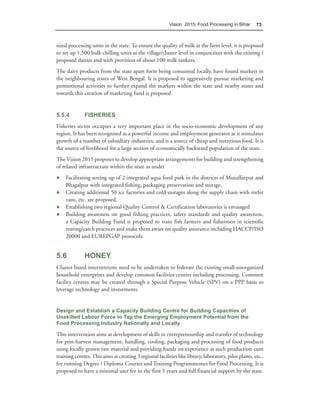 Vision 2015: Food Processing in Bihar        73



sized processing units in the state. To ensure the quality of milk at the farm level, it is proposed
to set up 1,500 bulk chilling units at the village/cluster level in conjunction with the existing /
proposed dairies and with provision of about 100 milk tankers.
The dairy products from the state apart form being consumed locally, have found markets in
the neighbouring states of West Bengal. It is proposed to aggressively pursue marketing and
promotional activities to further expand the markets within the state and nearby states and
towards this creation of marketing fund is proposed.


5.5.4         FISHERIES
Fisheries sector occupies a very important place in the socio-economic development of any
region. It has been recognised as a powerful income and employment generator as it stimulates
growth of a number of subsidiary industries, and is a source of cheap and nutritious food. It is
the source of livelihood for a large section of economically backward population of the state.
The Vision 2015 proposes to develop appropriate arrangements for building and strengthening
of related infrastructure within the state as under
♦ Facilitating setting up of 2 integrated aqua food park in the districts of Muzaffarpur and
  Bhagalpur with integrated fishing, packaging preservation and storage.
♦ Creating additional 50 ice factories and cold storages along the supply chain with reefer
  vans, etc. are proposed.
♦ Establishing two regional Quality Control & Certification laboratories is envisaged
♦ Building awareness on good fishing practices, safety standards and quality awareness,
  a Capacity Building Fund is proposed to train fish farmers and fishermen in scientific
  rearing/catch practices and make them aware on quality assurance including HACCP/ISO
  20000 and EUREPGAP protocols.


5.6           HONEY
Cluster based interventions need to be undertaken to federate the existing small-unorganised
household enterprises and develop common facilities centres including processing. Common
facility centres may be created through a Special Purpose Vehicle (SPV) on a PPP basis to
leverage technology and investments.


Design and Establish a Capacity Building Centre for Building Capacities of
Unskilled Labour Force to Tap the Emerging Employment Potential from the
Food Processing Industry Nationally and Locally

This intervention aims at development of skills in entrepreneurship and transfer of technology
for post-harvest management, handling, cooling, packaging and processing of food products
using locally grown raw material and providing hands on experience at such production cum
training centres. This aims at creating 3 regional facilities like library, laboratory, pilot plants, etc.,
for running Degree / Diploma Courses and Training Programmemes for Food Processing. It is
proposed to have a minimal user fee in the first 5 years and full financial support by the state.
 