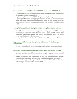 74    Food Processing in Bihar: The Road Ahead



Promoting Adoption of TQM Including HACCP, ISO Standards, GMP, GHP, etc.

♦ Developing the curricula for capacity building of the industry and related works force on
  the above aspects using specialised agency
♦ Implementing the curricula in all skill building and capacity building centres
♦ Organising workshops and training programmes across the state but more intensive with
  at least one training and one follow ups trainings in each of the rural business centres and
  districts market complexes, food parks, abattoirs, etc. Total number of training envisaged
  1000 per year.


Setting Up / Upgradation of Quality Control Laboratory/Food Testing Laboratory

♦ Financial assistance to be provided for upgradation / setting up of around 9 food-testing
  laboratories at District levels during the vision period. Towards this 100 per cent grant
  towards cost of equipment in case of state agencies, universities, and up to 75 per cent to
  private sector institutions will be provided.
♦ Leverage GoI’s scheme on the above for establishment of all the nine proposed facilities


Upgradation and Technology Strengthening in Consumer Foods, Bakery and
Confectionery

♦ Develop a Business Plan in the above areas targeting the units in the unorganised sector


Awareness Campaign based on Success Stories Within and Outside the State

♦ Awareness campaigns using different promotional strategies is required to attract potential
  investors
♦ Markets research study to be commissioned by April 2008 and completed by December
  2008 to inform development of strategies and action plans for roll out by April 2009
♦ Promotional campaigns including identification and selection of Brand Bihar Ambassadors
  to be developed and initialised by December 2009
 