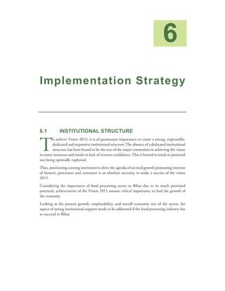 6
Implementation Strategy



6.1          INSTITUTIONAL STRUCTURE


T
        o achieve Vision 2015, it is of paramount importance to create a strong, responsible,
        dedicated and responsive institutional structure. The absence of a dedicated institutional
        structure has been found to be the one of the major constraints in achieving the vision
in many instances and results in lack of investor confidence. This is bound to result in potential
not being optimally exploited.
Thus, positioning a strong institution to drive the agenda of sectoral growth promoting interests
of farmers, processors and consumer is an absolute necessity to make a success of the vision
2015.
Considering the importance of food processing sector to Bihar due to its much promised
potential, achievements of the Vision 2015 assume critical importance to lead the growth of
the economy.
Looking at the present growth, employability, and overall economic size of the sector, the
aspect of strong institutional support needs to be addressed if the food processing industry has
to succeed in Bihar.
 