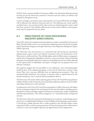 Implementation Strategy      77



till 2015. Such a structure will allow Government of Bihar to be informed of all decisions being
exercised yet give the Directorate autonomy to function and meet needs as an efficient and
competitive management set up.
A system of budget, sanctioned on basis of presentation of an Annual Work Plan and Budget
will be followed with utilisation framework spelt out. The following year’s needs could be
considered after a nine month period by when at least two detailed quarterly reviews would
have been carried out. This will allow sufficient time to Government of Bihar to assess progress
made, clear the proposal for the year ahead.



6.3           DIRECTORATE OF FOOD PROCESSING
              INDUSTRY (DIRECTORATE)
Vision 2015 needs to be managed on joint participation as a body constituted by Government of
Bihar. The body will function in a two-tiered manner addressing needs of (i) advisory/oversight,
and (ii) operational management through a Directorate and a Programme Management Agency
(PMA) respectively.
The Directorate that may function as a constituted body will manage the operational/
implementation aspects. State Level Advisory Committee will review performance of the
Directorate on a half-yearly basis. This will help address needs of efficient project management
and also those of keeping the stakeholders involved on a time-to-time basis. Aspects of bonding
and project ownership particularly from a long-term sustainability point of view will be addressed
if a fair representation of stakeholders and experts is brought into the proposed State Level
Advisory Committee.
Past experience suggests that if accountability is to be addressed, a clear ownership/mandate
should be given to the implementing agency, in this case the Directorate, to pursue Vision
Action Plans, else it may pose difficulties from an implementation perspective. Thus, this
constituted body should have clear authority to function within an agreed framework with
minimal interference, else it cannot be held accountable for delivery.
The Directorate will commit itself to achieving goals of Vision 2015 Food Processing Industry
in Bihar and drive needs of clustered activity particularly addressing collective needs of market,
technology, infrastructure, credit and policy.
As implementer of the Vision 2015 Food Processing Industry in Bihar, Directorate will address
all cross-cutting issues related to the sector’s growth in the state and outside it, including capacity
development, policy, technology, supportive infrastructure requirements, market strengthening
and financing mechanisms. This will be managed by a 6–7 multi-skill member management
structure.
The Directorate will work at proactively facilitating private investment, market linkage process
and even try to establish market shelf space in terms of display and warehousing at major markets.
It will also give valuable direction from a market perspective that will help reinforce cluster
organisation’s efforts. It will encourage promotion of cluster level organisations and function in
a manner to create and strengthen capacities and opportunities for such organisations.
 