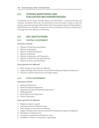 78      Food Processing in Bihar: The Road Ahead



6.4           STRONG MONITORING AND
              EVALUATION MECHANISM NEEDED
Considering various inputs, funding agencies and deliverables, a strong monitoring and
evaluation mechanism will need to be positioned to ensure the project is kept on track and
meeting expectations of outputs (deliverables) and outcomes (larger impacts) in both qualitative
and financial terms. The body to manage this function should enjoy autonomy of reporting to
encourage them to be effective in functioning.



6.5           KEY INSTITUTIONS
6.5.1         CENTRAL GOVERNMENT
Institutions involved:
♦    Ministry of Food Processing Industry
♦    Ministry of Agriculture
♦    Ministry of Rural Development
♦    Ministry of Industries
♦    Ministry of Agriculture and Cooperatives
♦    Ministry of Small Scale and Agro Industries
♦    Ministry of Science and Technology

Issues expected to be addressed:

♦ Policy changes as may need to be addressed
♦ Support through various schemes announced for funding and capacity development
♦ Financial, technical, infrastructure and market support


6.5.2         STATE GOVERNMENT
Institutions involved:
♦    Industries Department
♦    Rural Development Department
♦    Agriculture and Animal Husbandry Department
♦    Marketing Board
♦    Rural Infrastructure Department
♦    Finance Department

Issues expected to be addressed:

♦    Budgetary support as agreed
♦    Inter-departmental coordination issues
♦    Policy changes as may need to be addressed
♦    Support through various schemes announced for funding and capacity development
♦    Development of infrastructure
♦    Community mobilisation and federation needs
♦    Availability of finance as committed to agreed plans
 