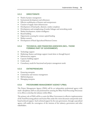 Implementation Strategy   79



6.5.3        DIRECTORATE
♦   Needs of project management
♦   Institutional development and refinement
♦   Effective mobilisation of farmers and entrepreneurs
♦   Creation of supply chain infrastructure
♦   Development of food parks, abattoirs, market complexes
♦   Development and strengthening of market linkages and networking needs
♦   Market development, market intelligence
♦   Brand building
♦   Opportunity scouting for venture capital funding
♦   Market research
♦   Development of Rural Agricultural Business Centres


6.5.4        TECHNICAL AND FINANCING AGENCIES (INCL. THOSE
             FORMING PART OF GOVERNMENT)
♦   Technology support
♦   Marketing, finance and design support (stand alone or through buyers)
♦   Infrastructure support
♦   Capacity building support
♦   Credit needs
♦   Consultancy needs for functional and project management needs


6.5.5        ENTREPRENEURS
♦   Financing enterprise
♦   Community and resource management
♦   Skill development
♦   Managing enterprise


6.5.6        PROGRAMME MANAGEMENT AGENCY (PMA)
The Project Management Agency (PMA) will be an independent professional agency with
multi- disciplinary skill set and positioned for assisting the Bihar Food Processing Directorate
in its efforts to develop the industry within Bihar.
The primary role of PMA will be to assist the Bihar Government in effective implementation
of the Food Processing policies and Action Plan under this vision document and provide need-
based technical support. Such technical support by the state government, through a specialised
agency, will enable the convergence of the interests of the industry, government and other
stakeholders.
 
