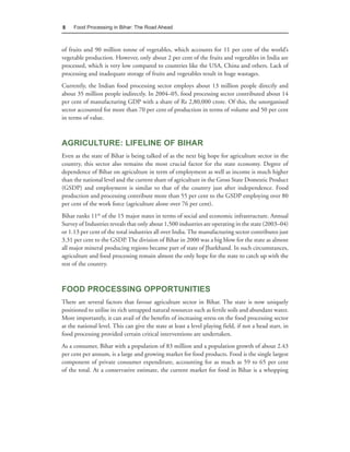 8    Food Processing in Bihar: The Road Ahead



of fruits and 90 million tonne of vegetables, which accounts for 11 per cent of the world’s
vegetable production. However, only about 2 per cent of the fruits and vegetables in India are
processed, which is very low compared to countries like the USA, China and others. Lack of
processing and inadequate storage of fruits and vegetables result in huge wastages.
Currently, the Indian food processing sector employs about 13 million people directly and
about 35 million people indirectly. In 2004–05, food processing sector contributed about 14
per cent of manufacturing GDP with a share of Rs 2,80,000 crore. Of this, the unorganised
sector accounted for more than 70 per cent of production in terms of volume and 50 per cent
in terms of value.



AGRICULTURE: LIFELINE OF BIHAR
Even as the state of Bihar is being talked of as the next big hope for agriculture sector in the
country, this sector also remains the most crucial factor for the state economy. Degree of
dependence of Bihar on agriculture in term of employment as well as income is much higher
than the national level and the current share of agriculture in the Gross State Domestic Product
(GSDP) and employment is similar to that of the country just after independence. Food
production and processing contribute more than 55 per cent to the GSDP employing over 80
per cent of the work force (agriculture alone over 76 per cent).
Bihar ranks 11th of the 15 major states in terms of social and economic infrastructure. Annual
Survey of Industries reveals that only about 1,500 industries are operating in the state (2003–04)
or 1.13 per cent of the total industries all over India. The manufacturing sector contributes just
3.31 per cent to the GSDP. The division of Bihar in 2000 was a big blow for the state as almost
all major mineral producing regions became part of state of Jharkhand. In such circumstances,
agriculture and food processing remain almost the only hope for the state to catch up with the
rest of the country.



FOOD PROCESSING OPPORTUNITIES
There are several factors that favour agriculture sector in Bihar. The state is now uniquely
positioned to utilise its rich untapped natural resources such as fertile soils and abundant water.
More importantly, it can avail of the benefits of increasing stress on the food processing sector
at the national level. This can give the state at least a level playing field, if not a head start, in
food processing provided certain critical interventions are undertaken.
As a consumer, Bihar with a population of 83 million and a population growth of about 2.43
per cent per annum, is a large and growing market for food products. Food is the single largest
component of private consumer expenditure, accounting for as much as 59 to 65 per cent
of the total. At a conservative estimate, the current market for food in Bihar is a whopping
 