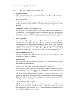 80    Food Processing in Bihar: The Road Ahead



6.5.6.1      The Roles and Responsibilities of PMA

♦ Pre-feasibility studies
  PMA would conduct the studies to assess the feasibility of the proposed mega food process-
  ing projects in the potential locations.

♦ Project identification
     Based on the feasibility studies, the potential projects in terms of users/stake holders/part-
     ners/linkages, the locations and the broad business plan of the proposed projects would be
     identified.

♦ Preparation of Detailed Project Reports (DPRs)
     Once the potential projects are identified, (DPRs) will be prepared for each of the projects.
     It would provide technical, financial, commercial, institutional and O&M details for each
     of the project elements. The DPR would also be appraised/evaluated by the PMA with
     respect to its financial viability, commercial sustainability and socio-economic impacts.

♦ Structuring the SPVs
     Since each of the identified projects need to be owned, executed and managed by the
     concerned stake holders, PMA shall assist such stake holders in developing/structuring
     appropriate institutional mechanism/framework in the form of project specific SPVs. This
     would include assistance for incorporation of the SPV execution of shareholder agreements
     and other project related agreements. PMA will also advise the SPVs in meeting the legal
     and secretarial compliances in accordance with company law and other relevant acts.

♦ Approval of the projects by MFPI
     PMA shall present the DPRs of the identified projects to the ministry and facilitate the
     decision making process for approvals.

♦ Financial closure
     Once the projects are approved by the state government, PMA shall assist the project specific
     SPVs in achieving financial closure.

♦ Assistance to SPVs in project execution and supply chain management
     Once the financial closure is achieved, the concerned SPVs would take up the execution/
     implementation of the approved projects by way of engaging need based consultants/service
     providers for various components of the projects.
     PMA would provide advisory/oversight to the SPVs in execution of the project. Such
     assistance to SPVs would include: procurement of project specific consultancy services,
     identification and establishment of effective supply chain, need based engineering activities,
     technology sourcing, market linkages, etc.

♦ Release and utilisation of state grant
     PMA shall assist/advise Bihar Government in release of grant support to SPVs and also
     oversight proper utilisation of such released funds. A suitable framework in the form of a
     dedicated project account maintained by SPVs with designated banks for the government
     grant will also be developed for this purpose.
 