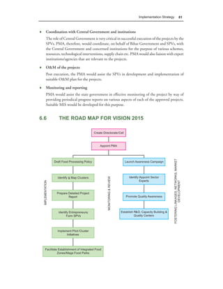 Implementation Strategy    81



♦ Coordination with Central Government and institutions
   The role of Central Government is very critical in successful execution of the projects by the
   SPVs. PMA, therefore, would coordinate, on behalf of Bihar Government and SPVs, with
   the Central Government and concerned institutions for the purpose of various schemes,
   resources, technological interventions, supply chain etc. PMA would also liaison with expert
   institutions/agencies that are relevant to the projects.

♦ O&M of the projects
   Post execution, the PMA would assist the SPVs in development and implementation of
   suitable O&M plan for the projects.

♦ Monitoring and reporting
   PMA would assist the state government in effective monitoring of the project by way of
   providing periodical progress reports on various aspects of each of the approved projects.
   Suitable MIS would be developed for this purpose.


6.6        THE ROAD MAP FOR VISION 2015
 