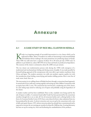 Annexure


A.1          A CASE STUDY OF RICE MILL CLUSTER IN KERALA




K
        erala is an inspiring example of successful intervention in a rice cluster which can be
        replicated in Bihar. About 70 modern rice mills are functioning in and around Kalady
        of Ernakulam district making it the most prominent rice producing cluster in Kerala.
These SME rice mill units have a capacity of about 10 to 30 tonne per day (TPD) each. In
addition to par boiled rice, about 400 TPD of rice bran and husk are produced as byproducts.
The turnover of the cluster is estimated at about Rs 2,000 crore per annum.
The rice cluster saw modernisation process only during the 1990’s with emergence of a
modernised and mechanised par boiling and drying system of paddy. It was made possible by
forward looking approach of the entrepreneurs who were able to get modern machinery from
China and Japan. The modern automatic rice mills now produce superior quality rice with
the introduction of par boiling, steam drying and modern milling systems. Rice is now free of
mud, stone, husk, bran, etc.
The intervention in rice milling cluster of Kalady has been through a consortium based approach.
It started with 39 rice mill units coming together and setting up a Rice Millers Consortium with
an equity base of Rs 2 crore. The consortium has now become a marketing arm of the cluster.
It is also taking steps aimed at reducing cost of inputs and profitably using the byproducts of
the cluster.
A modern market yard has been established. Prior to this, roadsides were being used for the
sale of inputs to millers. A common brand called ‘Leads’ has been promoted by the consortium
members though this is yet to take off. An oil extraction facility and a refining facility in the
form of a Common Facility Centre (CFC) have come about for better value realisation from rice
bran produced by the units. A solvent extraction unit was set up by the consortium with a mix
of debt and equity finance. CFC solvent extraction plant has already been commissioned and is
expected to increase the net earnings per member by about Rs 2,000 per day. A testing laboratory
has been set up for testing rice, bran and facilitating the standardisation of the products.
 