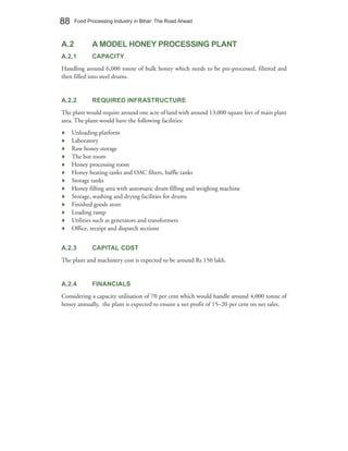 88    Food Processing Industry in Bihar: The Road Ahead



A.2          A MODEL HONEY PROCESSING PLANT
A.2.1        CAPACITY
Handling around 6,000 tonne of bulk honey which needs to be pre-processed, filtered and
then filled into steel drums.


A.2.2        REQUIRED INFRASTRUCTURE
The plant would require around one acre of land with around 13,000 square feet of main plant
area. The plant would have the following facilities:
♦    Unloading platform
♦    Laboratory
♦    Raw honey storage
♦    The hot room
♦    Honey processing room
♦    Honey heating tanks and OAC filters, baffle tanks
♦    Storage tanks
♦    Honey filling area with automatic drum filling and weighing machine
♦    Storage, washing and drying facilities for drums
♦    Finished goods store
♦    Loading ramp
♦    Utilities such as generators and transformers
♦    Office, receipt and dispatch sections


A.2.3        CAPITAL COST
The plant and machinery cost is expected to be around Rs 150 lakh.


A.2.4        FINANCIALS
Considering a capacity utilisation of 70 per cent which would handle around 4,000 tonne of
honey annually, the plant is expected to ensure a net profit of 15–20 per cent on net sales.
 