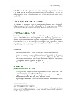 Executive Summary            9



Rs 40,000 crore1 of which the processed food market including beverages is estimated at close
to Rs 18,000 crore. At the estimated national growth rate of consumption of 7 per cent, the
food consumption market in Bihar is estimated to be Rs 56,000 crore in 2010 and Rs 83,000
crore in 2015.2



VISION 2015: TAP THE UNTAPPED
The vision 2015 is a timely intervention by the Government of Bihar to create a road map for
food processing sector in the state. This is designed to ‘tap the untapped potential’ of Bihar’s
agriculture sector through accelerated development of the food processing industry.



STRATEGY/ACTION PLAN
The development of the food processing sector in Bihar calls for a product specific cluster based
approach under a Public-Private Partnership (PPP) mode. The strategy suggested is aimed at
attracting new investment and ensuring technology infusion in the sector which can turn the food
processing industry from low capital, dated technology industry to a vibrant industry emerging
not only as a driver for the state economy but also a trend setter for the food processing sector
in the Eastern/Central region of India.


STRATEGY
♦ Identify potential Economic Clusters3 and help them to move up the value chain
♦ Initialise the investment process by: (a) channelisation of public funds for development
  of core infrastructure in potential clusters to begin with and (b) provide liberal financial
  support to private investment in basic infrastructure in the food processing sector like farm
  level pre-cooling facilities, cold chain, packaging, etc
♦ Help build a common brand for niche products unique to Bihar


ACTION PLAN
Short-Term Interventions (1–3 years)

♦ Create a Directorate of Food Processing within the Department of Industries as a single
  window for catalysing the food processing industry
♦ Engage a professional project management agency to assist the Government of Bihar
♦ Develop a food processing policy and launch awareness campaign
♦ Identify the geographical and sectoral priority areas—including identification of existing
  and potential clusters


1
  NSSO Data (60th Round) and IL&FS Analysis
2
  NSSO Data (60th Round) and IL&FS Analysis
3
  Economic Clusters are geographical concentration of inter-connected companies, specialised suppliers (producers),
service providers and associated institutions present in a region. Clusters arise because they increase the productivity
with which companies can compete.
 