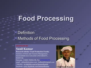 Food Processing
Definition
Methods of Food Processing
DESINGED BY

Sunil Kumar
Research Scholar/ Food Production Faculty
Institute of Hotel and Tourism Management,
MAHARSHI DAYANAND UNIVERSITY,
ROHTAK
Haryana- 124001 INDIA Ph. No. 09996000499
email: skihm86@yahoo.com , balhara86@gmail.com
linkedin:- in.linkedin.com/in/ihmsunilkumar
facebook: www.facebook.com/ihmsunilkumar

 