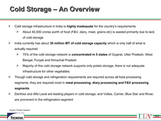102
Source: Primary research
Cold Storage – An OverviewCold Storage – An Overview
 Cold storage infrastructure in India is highly inadequate for the country’s requirements
 About 40,000 crores worth of food (F&V, dairy, meat, grains etc) is wasted primarily due to lack
of cold storage
 India currently has about 30 million MT of cold storage capacity which is only half of what is
actually required
 75% of the cold storage network is concentrated in 5 states of Gujarat, Uttar Pradesh, West
Bengal, Punjab and Himachal Pradesh
 Majority of this cold storage network supports only potato storage; there is not adequate
infrastructure for other vegetables
 Though cold storage and refrigeration requirements are required across all food processing
segments, they are required most in meat processing, diary processing and F&V processing
segments
 Danfoss and Alfa Laval are leading players in cold storage, and Voltas, Carrier, Blue Star and Rinac
are prominent in the refrigeration segment
102
 