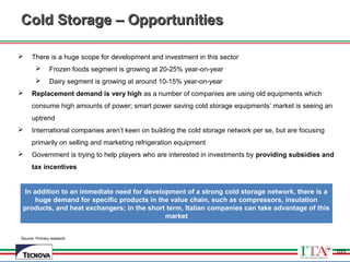 103
Source: Primary research
Cold Storage – OpportunitiesCold Storage – Opportunities
 There is a huge scope for development and investment in this sector
 Frozen foods segment is growing at 20-25% year-on-year
 Dairy segment is growing at around 10-15% year-on-year
 Replacement demand is very high as a number of companies are using old equipments which
consume high amounts of power; smart power saving cold storage equipments’ market is seeing an
uptrend
 International companies aren’t keen on building the cold storage network per se, but are focusing
primarily on selling and marketing refrigeration equipment
 Government is trying to help players who are interested in investments by providing subsidies and
tax incentives
103
In addition to an immediate need for development of a strong cold storage network, there is a
huge demand for specific products in the value chain, such as compressors, insulation
products, and heat exchangers; in the short term, Italian companies can take advantage of this
market
 