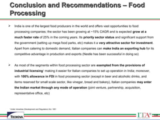 108
1
Under Industries (Development and Regulation) Act, 1951
Conclusion and Recommendations – FoodConclusion and Recommendations – Food
ProcessingProcessing
 India is one of the largest food producers in the world and offers vast opportunities to food
processing companies; the sector has been growing at ~15% CAGR and is expected grow at a
much faster rate of 25% in the coming years. Its priority sector status and significant support from
the government (setting up mega food parks, etc) makes it a very attractive sector for investment.
Apart from catering to domestic demand, Italian companies can make India an exporting hub for its
competitive advantage in production and exports (Nestle has been successful in doing so)
 As most of the segments within food processing sector are exempted from the provisions of
industrial licensing1
making it easier for Italian companies to set up operation in India; moreover,
with 100% allowance in FDI in food processing sector (except in beer and alcoholic drinks, and
items reserved for small scale sector, like vinegar, bread and bakery), Italian companies may enter
the Indian market through any mode of operation (joint venture, partnership, acquisition,
representative office, etc)
108
 
