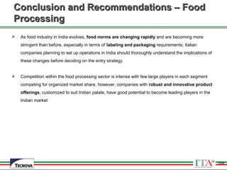 109
Conclusion and Recommendations – FoodConclusion and Recommendations – Food
ProcessingProcessing
 As food industry in India evolves, food norms are changing rapidly and are becoming more
stringent than before, especially in terms of labeling and packaging requirements; Italian
companies planning to set up operations in India should thoroughly understand the implications of
these changes before deciding on the entry strategy
 Competition within the food processing sector is intense with few large players in each segment
competing for organized market share, however, companies with robust and innovative product
offerings, customized to suit Indian palate, have good potential to become leading players in the
Indian market
109
 
