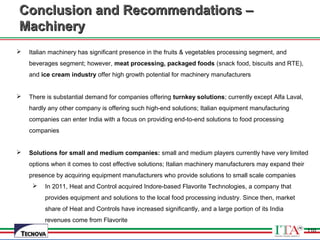 110
Conclusion and Recommendations –Conclusion and Recommendations –
MachineryMachinery
 Italian machinery has significant presence in the fruits & vegetables processing segment, and
beverages segment; however, meat processing, packaged foods (snack food, biscuits and RTE),
and ice cream industry offer high growth potential for machinery manufacturers
 There is substantial demand for companies offering turnkey solutions; currently except Alfa Laval,
hardly any other company is offering such high-end solutions; Italian equipment manufacturing
companies can enter India with a focus on providing end-to-end solutions to food processing
companies
 Solutions for small and medium companies: small and medium players currently have very limited
options when it comes to cost effective solutions; Italian machinery manufacturers may expand their
presence by acquiring equipment manufacturers who provide solutions to small scale companies
 In 2011, Heat and Control acquired Indore-based Flavorite Technologies, a company that
provides equipment and solutions to the local food processing industry. Since then, market
share of Heat and Controls have increased significantly, and a large portion of its India
revenues come from Flavorite
110
 