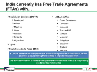 13
 South Asian Countries (SAFTA)
 Bangladesh
 Bhutan
 Maldives
 Nepal
 Pakistan
 Sri Lanka
 Afghanistan
 Japan
 South Korea (India-Korea CEPA)
 ASEAN (AIFTA)
 Brunei Darussalam
 Cambodia
 Indonesia
 The Lao PDR
 Malaysia
 Myanmar
 Philippines
 Singapore
 Thailand
 Vietnam
India currently has Free Trade AgreementsIndia currently has Free Trade Agreements
(FTAs) with…(FTAs) with…
FTAs are beneficial for companies with manufacturing facilities established in partner
countries (above) making them entitled in import duties reduction
13
The much talked about bi-lateral trade agreement between India and EU is still pending
due to few last mile hurdles
 