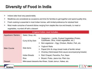 16
 Indians take food very passionately
 Mealtimes are considered as occasions and time for families to get together and spend quality time.
 Fresh cooking is essential in most Indian homes, with limited preference for stocked food
 Most meals comprise of several dishes ranging from staples like rice and breads, to meat or
vegetables, rounded off with a dessert
A typical Indian meal includes…
Appetizers/ Starters Salad, Soup, etc.
Main Course
Curry & Dry Dish
 Vegetarian – Lentils, Cooked Vegetables (Potato,
Cauliflower, Okra, mixed vegetables, etc.)
 Non-vegetarian – Egg, Chicken, Mutton, Fish, etc.
Side items
 Yoghurt/ Raita
 Papad (thin & crispy bread made of lentils/ wheat
 Chutney (Herb-based thick sauce accompanying breads)
Indian Breads  Roti/ Chapati, Parantha, Puri, Naan
Rice  Biryani, Pulao, Jeera rice, Plain rice
Dessert Milk-based desserts like Kheer, Gulab Jamun, Halwa, etc.
Diversity of Food in IndiaDiversity of Food in India
16
 