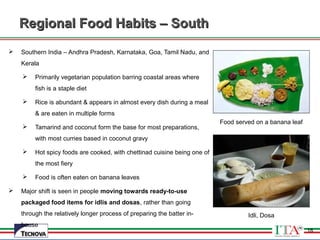 18
 Southern India – Andhra Pradesh, Karnataka, Goa, Tamil Nadu, and
Kerala
 Primarily vegetarian population barring coastal areas where
fish is a staple diet
 Rice is abundant & appears in almost every dish during a meal
& are eaten in multiple forms
 Tamarind and coconut form the base for most preparations,
with most curries based in coconut gravy
 Hot spicy foods are cooked, with chettinad cuisine being one of
the most fiery
 Food is often eaten on banana leaves
 Major shift is seen in people moving towards ready-to-use
packaged food items for idlis and dosas, rather than going
through the relatively longer process of preparing the batter in-
house
Food served on a banana leaf
Idli, Dosa
Regional Food Habits – SouthRegional Food Habits – South
18
 
