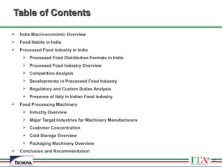 2
Table of ContentsTable of Contents
 India Macro-economic Overview
 Food Habits in India
 Processed Food Industry in India
 Processed Food Distribution Formats in India
 Processed Food Industry Overview
 Competition Analysis
 Developments in Processed Food Industry
 Regulatory and Custom Duties Analysis
 Presence of Italy in Indian Food Industry
 Food Processing Machinery
 Industry Overview
 Major Target Industries for Machinery Manufacturers
 Customer Concentration
 Cold Storage Overview
 Packaging Machinery Overview
 Conclusion and Recommendation
2
 