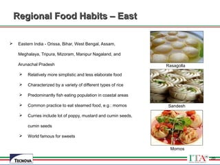 20
 Eastern India - Orissa, Bihar, West Bengal, Assam,
Meghalaya, Tripura, Mizoram, Manipur Nagaland, and
Arunachal Pradesh
 Relatively more simplistic and less elaborate food
 Characterized by a variety of different types of rice
 Predominantly fish eating population in coastal areas
 Common practice to eat steamed food, e.g.: momos
 Curries include lot of poppy, mustard and cumin seeds,
cumin seeds
 World famous for sweets
Sandesh
Rasagolla
Momos
Regional Food Habits – EastRegional Food Habits – East
20
 