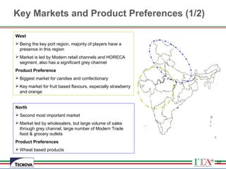22
Key Markets and Product Preferences (1/2)
22
West
 Being the key port region, majority of players have a
presence in this region
 Market is led by Modern retail channels and HORECA
segment, also has a significant grey channel
Product Preference
 Biggest market for candies and confectionary
 Key market for fruit based flavours, especially strawberry
and orange
North
 Second most important market
 Market led by wholesalers, but large volume of sales
through grey channel; large number of Modern Trade
food & grocery outlets
Product Preferences
 Wheat based products
 