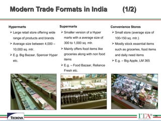 26
Modern Trade Formats in IndiaModern Trade Formats in India (1/2)(1/2)
Hypermarts
 Large retail store offering wide
range of products and brands
 Average size between 4,000 –
10,000 sq. mtr.
 E.g. Big Bazaar, Spencer Hyper
etc.
Supermarts
 Smaller version of a Hyper
marts with a average size of
300 to 1,000 sq. mtr.
 Mainly offers food items like
groceries along with non food
items
 E.g. – Food Bazaar, Reliance
Fresh etc.
Convenience Stores
 Small store (average size of
100-150 sq. mtr.)
 Mostly stock essential items
such as groceries, food items
and daily need items
 E.g. – Big Apple, LM 365
26
 