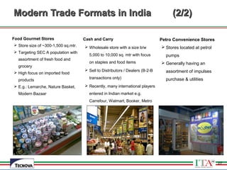27
Modern Trade Formats in IndiaModern Trade Formats in India (2/2)(2/2)
Food Gourmet Stores
 Store size of ~300-1,500 sq.mtr.
 Targeting SEC A population with
assortment of fresh food and
grocery
 High focus on imported food
products
 E.g.: Lemarche, Nature Basket,
Modern Bazaar
Cash and Carry
 Wholesale store with a size b/w
5,000 to 10,000 sq. mtr with focus
on staples and food items
 Sell to Distributors / Dealers (B-2-B
transactions only)
 Recently, many international players
entered in Indian market e.g.
Carrefour, Walmart, Booker, Metro
Petro Convenience Stores
 Stores located at petrol
pumps
 Generally having an
assortment of impulses
purchase & utilities
27
 