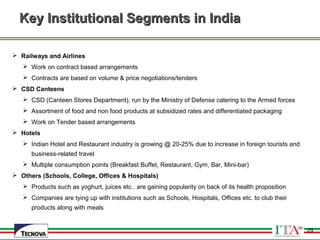 29
Key Institutional Segments in IndiaKey Institutional Segments in India
 Railways and Airlines
 Work on contract based arrangements
 Contracts are based on volume & price negotiations/tenders
 CSD Canteens
 CSD (Canteen Stores Department), run by the Ministry of Defense catering to the Armed forces
 Assortment of food and non food products at subsidized rates and differentiated packaging
 Work on Tender based arrangements
 Hotels
 Indian Hotel and Restaurant industry is growing @ 20-25% due to increase in foreign tourists and
business-related travel
 Multiple consumption points (Breakfast Buffet, Restaurant, Gym, Bar, Mini-bar)
 Others (Schools, College, Offices & Hospitals)
 Products such as yoghurt, juices etc.. are gaining popularity on back of its health proposition
 Companies are tying up with institutions such as Schools, Hospitals, Offices etc. to club their
products along with meals
29
 