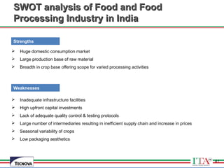 41
SWOT analysis of Food and FoodSWOT analysis of Food and Food
Processing Industry in IndiaProcessing Industry in India
 Huge domestic consumption market
 Large production base of raw material
 Breadth in crop base offering scope for varied processing activities
 Inadequate infrastructure facilities
 High upfront capital investments
 Lack of adequate quality control & testing protocols
 Large number of intermediaries resulting in inefficient supply chain and increase in prices
 Seasonal variability of crops
 Low packaging aesthetics
Strengths
Weaknesses
41
 