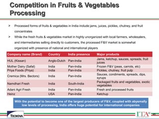 46
Competition in Fruits & VegetablesCompetition in Fruits & Vegetables
ProcessingProcessing
 Processed forms of fruits & vegetables in India include jams, juices, pickles, chutney, and fruit
concentrates
 While the fresh fruits & vegetables market in highly unorganized with local farmers, wholesalers,
and intermediaries selling directly to customers, the processed F&V market is somewhat
organized with presence of national and international players
Company name (Brand) Country India presence Major products
HUL (Kissan) Anglo-Dutch Pan-India
Jams, ketchup, sauces, spreads, fruit
juices
Mother Dairy (Safal) India Pan-India Frozen F&V (peas, carrots, etc)
Priya Foods (Priya) India Pan-India Pickles, chutney, fruit pulp
Cremica (Mrs. Bectors) India Pan-India
Sauces, condiments, spreads, dips,
syrups
Namdhari Fresh India South-India
Packaged fruits and vegetables, exotic
vegetables
Adani Agri Fresh India Pan-India Fresh and processed fruits
Heinz USA Pan-India Ketchup
With the potential to become one of the largest producers of F&V, coupled with abysmally
low levels of processing, India offers huge potential for international companies
46
 