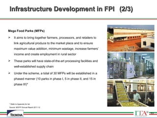 53
Infrastructure Development in FPIInfrastructure Development in FPI (2/3)(2/3)
Mega Food Parks (MFPs)
 It aims to bring together farmers, processors, and retailers to
link agricultural produce to the market place and to ensure
maximum value addition, minimum wastage, increase farmers’
income and create employment in rural sector
 These parks will have state-of-the-art processing facilities and
well-established supply chain
 Under the scheme, a total of 30 MFPs will be established in a
phased manner (10 parks in phase I, 5 in phase II, and 15 in
phase III)*
* Refer to Appendix for list
Source: MOFPI Annual Report 2011-12
53
 