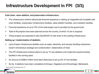 54
Infrastructure Development in FPIInfrastructure Development in FPI (3/3)(3/3)
Cold chain, value addition, and preservation infrastructure
 The infrastructure scheme will provide financial assistance in setting up integrated and complete cold
chain facilities, preservation infrastructure facilities, value addition facilities, and irradiation facilities
 Financial assistance of up to 75% of the total project cost is provided by the government
 Total of 49 projects have been planned across the country, of which 10 are in progress
 These projects are expected to add 232,628 MT of cold chain to the existing infrastructure
Setting up / modernization of abattoirs
 Lack of basic infrastructure facilities such as water, electricity, and carcass handling mechanism
result in tremendous wastage and contamination / deterioration of meat
 The FPI infrastructure scheme plans to set up 10 new abattoirs and modernize several existing
facilities in the coming years
 An amount of US$6.8 million have been disbursed to set up the 10 new facilities
 So far, 2 abattoirs have been completed at Dimapur, Nagaland and Ahmednagar, Maharastra
Source: MOFPI Annual Report 2011-12
54
 