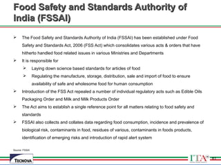 61
Food Safety and Standards Authority ofFood Safety and Standards Authority of
India (FSSAI)India (FSSAI)
 The Food Safety and Standards Authority of India (FSSAI) has been established under Food
Safety and Standards Act, 2006 (FSS Act) which consolidates various acts & orders that have
hitherto handled food related issues in various Ministries and Departments
 It is responsible for
 Laying down science based standards for articles of food
 Regulating the manufacture, storage, distribution, sale and import of food to ensure
availability of safe and wholesome food for human consumption
 Introduction of the FSS Act repealed a number of individual regulatory acts such as Edible Oils
Packaging Order and Milk and Milk Products Order
 The Act aims to establish a single reference point for all matters relating to food safety and
standards
 FSSAI also collects and collates data regarding food consumption, incidence and prevalence of
biological risk, contaminants in food, residues of various, contaminants in foods products,
identification of emerging risks and introduction of rapid alert system
Source: FSSAI
61
 