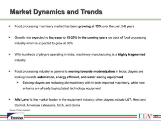 83
Market Dynamics and TrendsMarket Dynamics and Trends
Source: Primary research
 Food processing machinery market has been growing at 15% over the past 5-8 years
 Growth rate expected to increase to 15-20% in the coming years on back of food processing
industry which is expected to grow at 30%
 With hundreds of players operating in India, machinery manufacturing is a highly fragmented
industry
 Food processing industry in general is moving towards modernization in India; players are
looking towards automation, energy efficient, and water saving equipment
 Existing players are replacing old machinery with hi-tech imported machinery, while new
entrants are already buying latest technology equipment
 Alfa Laval is the market leader in the equipment industry; other players include L&T, Heat and
Control, American Extrusions, GEA, and Goma
83
 