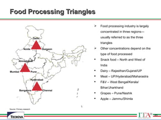 85
Food Processing TrianglesFood Processing Triangles
Source: Primary research
Delhi
GurgaonNoida
Ahmedabad
PuneMumbai
Hyderabad
ChennaiBangalore
 Food processing industry is largely
concentrated in three regions—
usually referred to as the three
triangles
 Other concentrations depend on the
type of food processed
 Snack food – North and West of
India
 Dairy – Rajasthan/Gujarat/UP
 Meat – UP/Hyderabad/Maharastra
 F&V – West Bengal/Kerala/
Bihar/Jharkhand
 Grapes – Pune/Nashik
 Apple – Jammu/Shimla
85
 