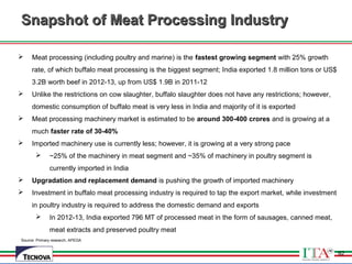 92
Source: Primary research, APEDA
Snapshot of Meat Processing IndustrySnapshot of Meat Processing Industry
 Meat processing (including poultry and marine) is the fastest growing segment with 25% growth
rate, of which buffalo meat processing is the biggest segment; India exported 1.8 million tons or US$
3.2B worth beef in 2012-13, up from US$ 1.9B in 2011-12
 Unlike the restrictions on cow slaughter, buffalo slaughter does not have any restrictions; however,
domestic consumption of buffalo meat is very less in India and majority of it is exported
 Meat processing machinery market is estimated to be around 300-400 crores and is growing at a
much faster rate of 30-40%
 Imported machinery use is currently less; however, it is growing at a very strong pace
 ~25% of the machinery in meat segment and ~35% of machinery in poultry segment is
currently imported in India
 Upgradation and replacement demand is pushing the growth of imported machinery
 Investment in buffalo meat processing industry is required to tap the export market, while investment
in poultry industry is required to address the domestic demand and exports
 In 2012-13, India exported 796 MT of processed meat in the form of sausages, canned meat,
meat extracts and preserved poultry meat
92
 