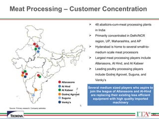 93
 48 abattoirs-cum-meat processing plants
in India
 Primarily concentrated in Delhi/NCR
region, UP, Maharashtra, and AP
 Hyderabad is home to several small-to-
medium scale meat processors
 Largest meat processing players include
Allanasons, Al Hind, and Al Kabeer
 Leading poultry processing players
include Godrej Agrovet, Suguna, and
Venky’s
Allanasons
Al Hind
Al Kabeer
Godrej Agrovet
Suguna
Venky’s
Several medium sized players who aspire to
join the league of Allanasons and Al-Hind
are replacing their existing less efficient
equipment with high quality imported
machinery
Meat Processing – Customer Concentration
93
Source: Primary research, Company websites
 