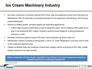 97
Source: Primary research
Ice Cream Machinery IndustryIce Cream Machinery Industry
 Ice cream machinery is primarily imported from China; high end equipment comes from Germany and
Netherlands; 60% of machinery is purchased directly from the equipment manufactures, 40% through
brokers/distributors
 Backed by healthy growth, all major players are expanding aggressively
 Hatsun Agro acquired Jyothi Dairy as part of expansion plans; Amul is adding 5,000 outlets every
year to its existing 80,000+ outlets; Unilever’s premium brand Magnum is doing exceptional
business in India
 Domestic machinery players include VCS India, Goma Engineering, Sriram tools, etc
 Refrigeration market is growing at strong pace; in 2012-13, 3 lakh refrigeration units were sold in India
(in the organized segment only)
 Vadilal and Mother Dairy are investing in frozen food category (which is growing at 25% rate); Vadilal
bought machinery from Italy recently
Italian companies will face tough competition from China in ice cream equipment market as
Chinese machinery is relatively inexpensive
97
 