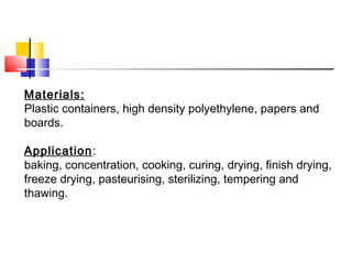 Materials:
Plastic containers, high density polyethylene, papers and
boards.
Application:
baking, concentration, cooking, curing, drying, finish drying,
freeze drying, pasteurising, sterilizing, tempering and
thawing.
 