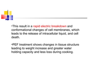 •This result in a rapid electric breakdown and
conformational changes of cell membranes, which
leads to the release of intracellular liquid, and cell
death.
•PEF treatment shows changes in tissue structure
leading to weight increase and greater water
holding capacity and less loss during cooking.
 